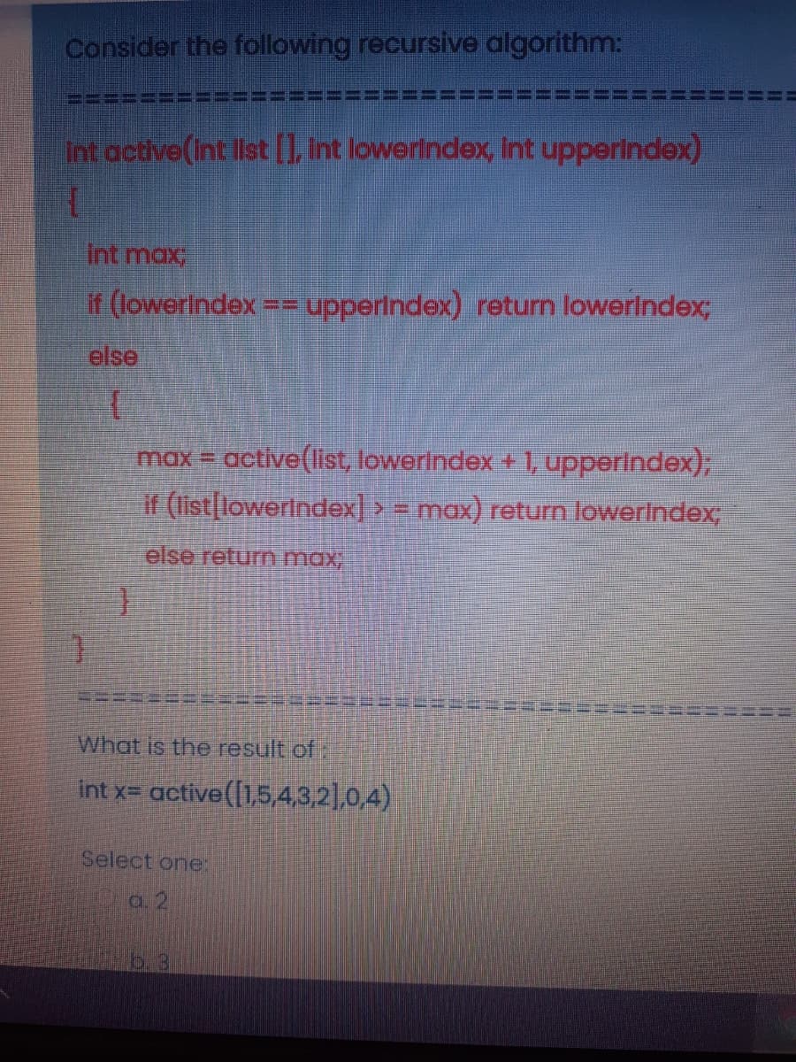 Consider the following recursive algorithm:
Int active(int list 1 int lowerlndex, iInt upperindex)
Int max
if (lowerindex == upperindex) return lowerlndex;
else
max = active(list, lowerlndex + , upperindex);
if (list[lowerindex] > = max) return lowerlndex;
else return max
What is the result of:
int x= active([1,5,4,3,2],0,4)
Select one:
a. 2
b.3
