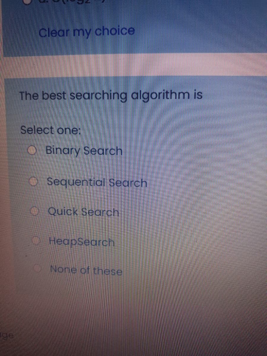 Clear my choice
The best searching algorithm is
Select one:
OBinary Search
OSequential Search
O
Quick Search
O HeapSearch
None of these
ge
