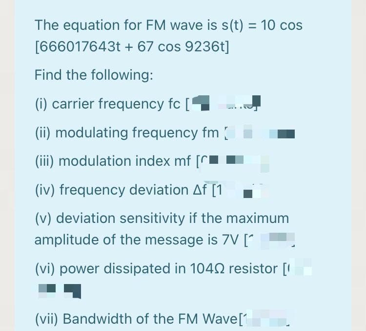 The equation for FM wave is s(t) = 10 cos
[666017643t + 67 cos 9236t]
Find the following:
(i) carrier frequency fc [
(ii) modulating frequency fm
(iii) modulation index mf [r
(iv) frequency deviation Af [1
(v) deviation sensitivity if the maximum
amplitude of the message is 7V [*
(vi) power dissipated in 1042 resistor [I
(vii) Bandwidth of the FM Wave[1
