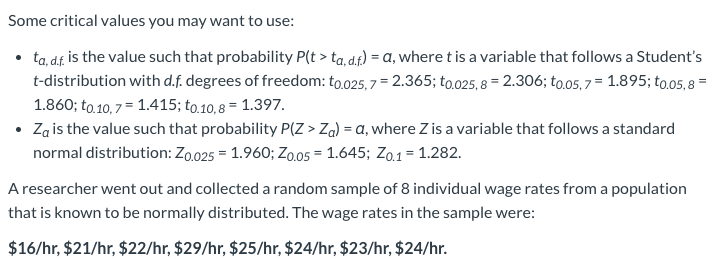 Some critical values you may want to use:
ta, df, is the value such that probability P(t > ta, df) = a, where t is a variable that follows a Student's
t-distribution with d.f. degrees of freedom: to.025, 7 = 2.365; to.025, 8 = 2.306; to.05,7 = 1.895; to.05, 8 =
1.860; to.10, 7 = 1.415; to.10, 8 = 1.397.
Za is the value such that probability P(Z > Za) = a, where Z is a variable that follows a standard
normal distribution: Zo.025 = 1.960; Zo.05 = 1.645; Z0.1= 1.282.
A researcher went out and collected a random sample of 8 individual wage rates from a population
that is known to be normally distributed. The wage rates in the sample were:
$16/hr, $21/hr, $22/hr, $29/hr, $25/hr, $24/hr, $23/hr, $24/hr.
