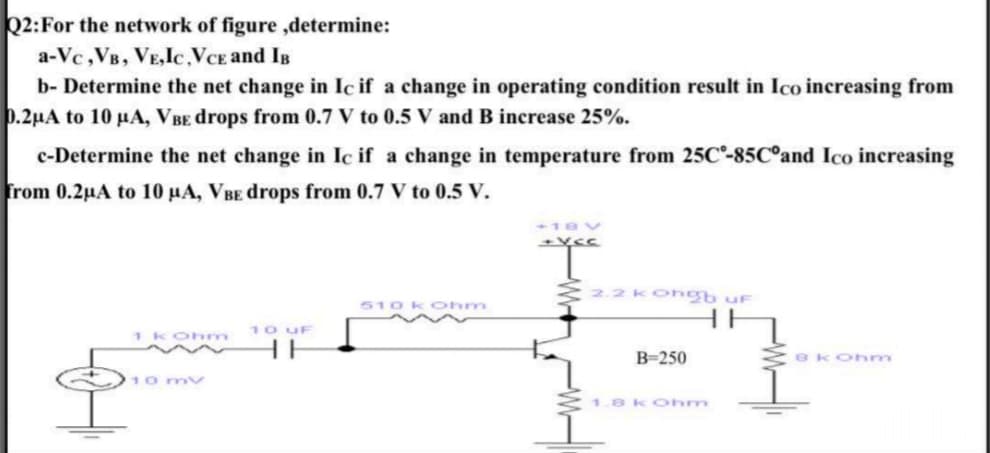 22:For the network of figure ,determine:
a-Vc,VB, VE,Ic,VCE and Is
b- Determine the net change in Ic if a change in operating condition result in Ico increasing from
p.2µA to 10 µA, VBE drops from 0.7 V to 0.5 V and B increase 25%.
c-Determine the net change in Ic if a change in temperature from 25C-85C°and Ico increasing
from 0.2µA to 10 µA, VBE drops from 0.7 V to 0.5 V.
2.2 Kongb uF
510 kOhm
10 UF
HE
1k Ohm
B-250
ek Ohm
10 mv
1.8kOhnm
