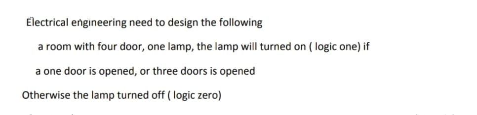 Electrical engineering need to design the following
a room with four door, one lamp, the lamp will turned on ( logic one) if
a one door is opened, or three doors is opened
Otherwise the lamp turned off ( logic zero)

