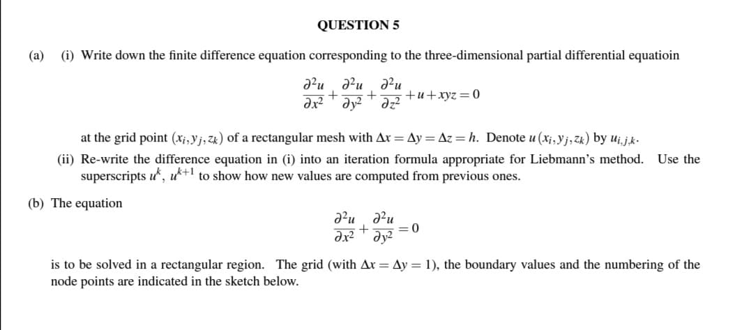 QUESTION 5
(a)
(i) Write down the finite difference equation corresponding to the three-dimensional partial differential equatioin
d²u du d²u
+ + +u+xyz = 0
дх2 т дуг
dz²
at the grid point (xi, yj, zk) of a rectangular mesh with Ax=Ay=Az = h. Denote u(xi, yj, Zk) by Ui,j,k.
(ii) Re-write the difference equation in (i) into an iteration formula appropriate for Liebmann's method. Use the
superscripts uk, uk+1 to show how new values are computed from previous ones.
(b) The equation
№²ud²u
+
dx² dy²
=0
is to be solved in a rectangular region. The grid (with Ax= Ay = 1), the boundary values and the numbering of the
node points are indicated in the sketch below.