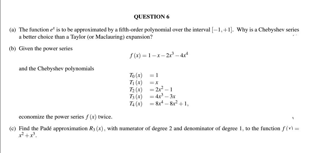 QUESTION 6
(a) The function et is to be approximated by a fifth-order polynomial over the interval [-1, +1]. Why is a Chebyshev series
a better choice than a Taylor (or Maclauring) expansion?
(b) Given the power series
and the Chebyshev polynomials
f(x)=1-x-2x² - 4x4
To (x)
T₁ (x)
T₂ (x)
T3 (x)
= 1
= X
= 2x² - 1
= 4x³ - 3x
T4(x) = 8x48x² +1,
economize the power series f(x) twice.
(c) Find the Padé approximation R3 (x), with numerator of degree 2 and denominator of degree 1, to the function f(x) =
x² + x³.