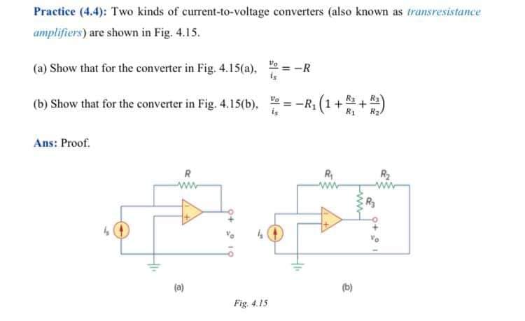 Practice (4.4): Two kinds of current-to-voltage converters (also known as transresistance
amplifiers) are shown in Fig. 4.15.
Vo = -R
(a) Show that for the converter in Fig. 4.15(a),
(b) Show that for the converter in Fig. 4.15(b), = -R1 (1++)
is
Ans: Proof.
R
R
R2
ww
(a)
(b)
Fig. 4.15
ww
