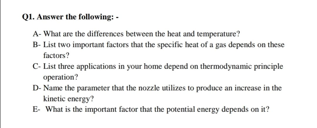 Q1. Answer the following: -
A- What are the differences between the heat and temperature?
B- List two important factors that the specific heat of a gas depends on these
factors?
C- List three applications in your home depend on thermodynamic principle
operation?
D- Name the parameter that the nozzle utilizes to produce an increase in the
kinetic energy?
E- What is the important factor that the potential energy depends on it?
