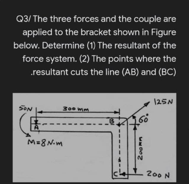 Q3/ The three forces and the couple are
applied to the bracket shown in Figure
below. Determine (1) The resultant of the
force system. (2) The points where the
.resultant cuts the line (AB) and (BC)
125N
SON
300 mm
A
M=8N.m
2.
200 N
