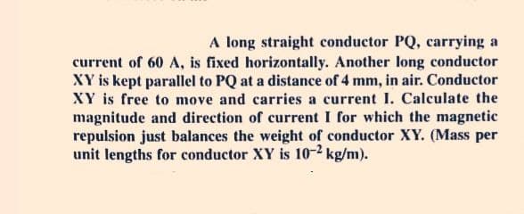 A long straight conductor PQ, carrying a
current of 60 A, is fixed horizontally. Another long conductor
XY is kept parallel to PQ at a distance of 4 mm, in air. Conductor
XY is free to move and carries a current I. Calculate the
magnitude and direction of current I for which the magnetic
repulsion just balances the weight of conductor XY. (Mass per
unit lengths for conductor XY is 10-2 kg/m).
