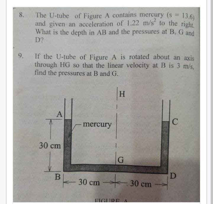 The U-tube of Figure A contains mercury (s 13.6)
and given an acceleration of 1.22 m/s to the right
What is the depth in AB and the pressures at B. G and
D?
8.
If the U-tube of Figure A is rotated about an axis
through HG so that the linear velocity at B is 3 m/s,
find the pressures at B and G.
9.
mercury
30 cm
30 cm
-30cm
FIGURE
