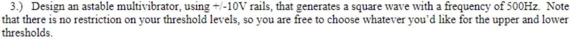 3.) Design an astable multivibrator, using +/-10OV rails, that generates a square wave with a frequency of 500HZ. Note
that there is no restriction on your threshold levels, so you are free to choose whatever you'd like for the upper and lower
thresholds.
