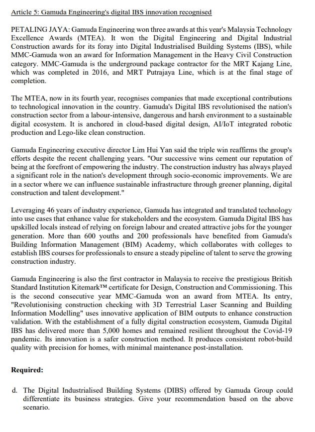 Article 5: Gamuda Engineering's digital IBS innovation recognised
PETALING JAYA: Gamuda Engineering won three awards at this year's Malaysia Technology
Excellence Awards (MTEA). It won the Digital Engineering and Digital Industrial
Construction awards for its foray into Digital Industrialised Building Systems (IBS), while
MMC-Gamuda won an award for Information Management in the Heavy Civil Construction
category. MMC-Gamuda is the underground package contractor for the MRT Kajang Line,
which was completed in 2016, and MRT Putrajaya Line, which is at the final stage of
completion.
The MTEA, now in its fourth year, recognises companies that made exceptional contributions
to technological innovation in the country. Gamuda's Digital IBS revolutionised the nation's
construction sector from a labour-intensive, dangerous and harsh environment to a sustainable
digital ecosystem. It is anchored in cloud-based digital design, AI/IoT integrated robotic
production and Lego-like clean construction.
Gamuda Engineering executive director Lim Hui Yan said the triple win reaffirms the group's
efforts despite the recent challenging years. "Our successive wins cement our reputation of
being at the forefront of empowering the industry. The construction industry has always played
a significant role in the nation's development through socio-economic improvements. We are
in a sector where we can influence sustainable infrastructure through greener planning, digital
construction and talent development."
Leveraging 46 years of industry experience, Gamuda has integrated and translated technology
into use cases that enhance value for stakeholders and the ecosystem. Gamuda Digital IBS has
upskilled locals instead of relying on foreign labour and created attractive jobs for the younger
generation. More than 600 youths and 200 professionals have benefited from Gamuda's
Building Information Management (BIM) Academy, which collaborates with colleges to
establish IBS courses for professionals to ensure a steady pipeline of talent to serve the growing
construction industry.
Gamuda Engineering is also the first contractor in Malaysia to receive the prestigious British
Standard Institution KitemarkTM certificate for Design, Construction and Commissioning. This
is the second consecutive year MMC-Gamuda won an award from MTEA. Its entry,
"Revolutionising construction checking with 3D Terrestrial Laser Scanning and Building
Information Modelling" uses innovative application of BIM outputs to enhance construction
validation. With the establishment of a fully digital construction ecosystem, Gamuda Digital
IBS has delivered more than 5,000 homes and remained resilient throughout the Covid-19
pandemic. Its innovation is a safer construction method. It produces consistent robot-build
quality with precision for homes, with minimal maintenance post-installation.
Required:
d. The Digital Industrialised Building Systems (DIBS) offered by Gamuda Group could
differentiate its business strategies. Give your recommendation based on the above
scenario.