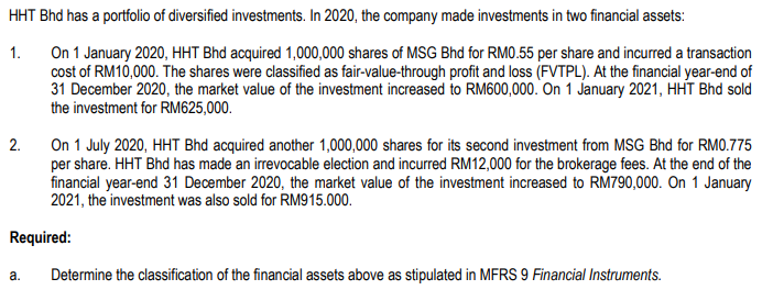 HHT Bhd has a portfolio of diversified investments. In 2020, the company made investments in two financial assets:
On 1 January 2020, HHT Bhd acquired 1,000,000 shares of MSG Bhd for RM0.55 per share and incurred a transaction
cost of RM10,000. The shares were classified as fair-value-through profit and loss (FVTPL). At the financial year-end of
31 December 2020, the market value of the investment increased to RM600,000. On 1 January 2021, HHÍT Bhd sold
the investment for RM625,000.
1.
On 1 July 2020, HHT Bhd acquired another 1,000,000 shares for its second investment from MSG Bhd for RM0.775
per share. HHT Bhd has made an irrevocable election and incurred RM12,000 for the brokerage fees. At the end of the
financial year-end 31 December 2020, the market value of the investment increased to RM790,000. On 1 January
2021, the investment was also sold for RM915.000.
2.
Required:
а.
Determine the classification of the financial assets above as stipulated in MFRS 9 Financial Instruments.
