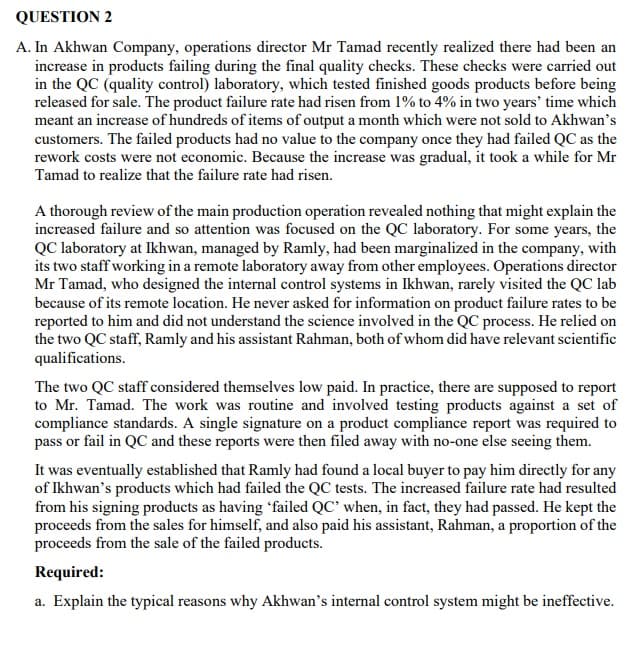 QUESTION 2
A. In Akhwan Company, operations director Mr Tamad recently realized there had been an
increase in products failing during the final quality checks. These checks were carried out
in the QC (quality control) laboratory, which tested finished goods products before being
released for sale. The product failure rate had risen from 1% to 4% in two years' time which
meant an increase of hundreds of items of output a month which were not sold to Akhwan's
customers. The failed products had no value to the company once they had failed QC as the
rework costs were not economic. Because the increase was gradual, it took a while for Mr
Tamad to realize that the failure rate had risen.
A thorough review of the main production operation revealed nothing that might explain the
increased failure and so attention was focused on the QC laboratory. For some years, the
QC laboratory at Ikhwan, managed by Ramly, had been marginalized in the company, with
its two staff working in a remote laboratory away from other employees. Operations director
Mr Tamad, who designed the internal control systems in Ikhwan, rarely visited the QC lab
because of its remote location. He never asked for information on product failure rates to be
reported to him and did not understand the science involved in the QC process. He relied on
the two QC staff, Ramly and his assistant Rahman, both of whom did have relevant scientific
qualifications.
The two QC staff considered themselves low paid. In practice, there are supposed to report
to Mr. Tamad. The work was routine and involved testing products against a set of
compliance standards. A single signature on a product compliance report was required to
pass or fail in QC and these reports were then filed away with no-one else seeing them.
It was eventually established that Ramly had found a local buyer to pay him directly for any
of Ikhwan's products which had failed the QC tests. The increased failure rate had resulted
from his signing products as having 'failed QC' when, in fact, they had passed. He kept the
proceeds from the sales for himself, and also paid his assistant, Rahman, a proportion of the
proceeds from the sale of the failed products.
Required:
a. Explain the typical reasons why Akhwan's internal control system might be ineffective.
