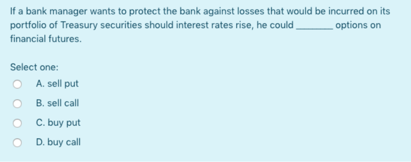 If a bank manager wants to protect the bank against losses that would be incurred on its
portfolio of Treasury securities should interest rates rise, he could
options on
financial futures.
Select one:
A. sell put
B. sell call
C. buy put
D. buy call
