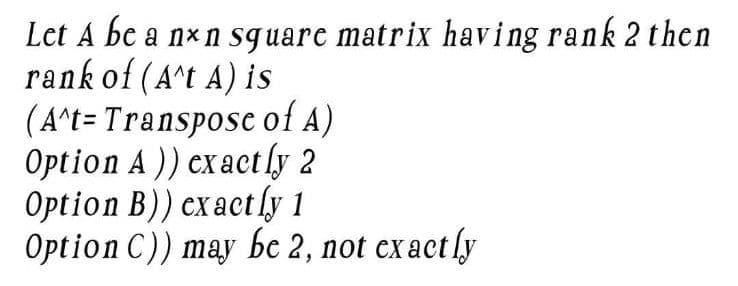 Let A be a nxn square matrix having rank 2 then
rank of (A^t A) is
(A^t- Transpose of A)
Option A)) exactly 2
Option B)) exactly 1
Option C)) may be 2, not exactly