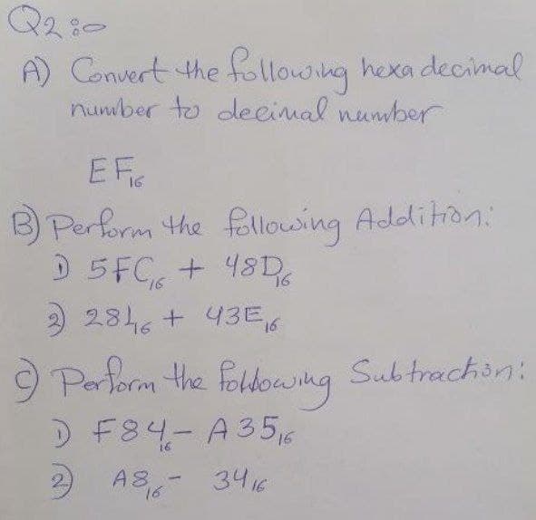 Q2:0
A) Convert the following hexa decimal
number to decimal number
EF
B) Perform the following Addition:
D 5FC + 48D%
16
2 2846 + 43E₁6
9) Perform the following Subtraction:
D F84-A356
2 A8-3416