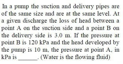 In a pump the suction and delivery pipes are
of the same size and are at the same level. At
a given discharge the loss of head between a
point A on the suction side and a point B on
the delivery side is 3.0 m. If the pressure at
point B is 120 kPa and the head developed by
the pump is 10 m, the pressure at point A, in
kPa is
(Water is the flowing fluid)