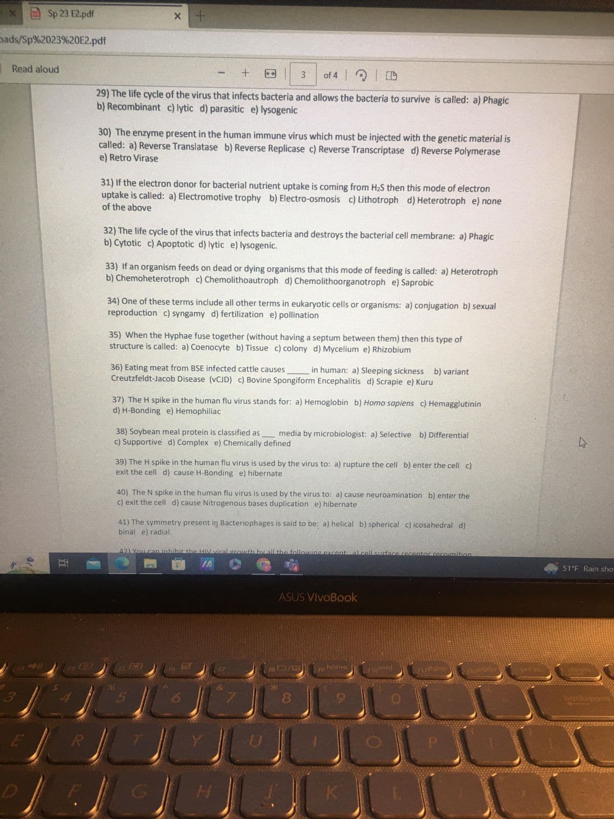 Sp 23 E2.pdf
bads/Sp%2023%20E2.pdf
Read aloud
E
R
x +
+
of 4 Q D
29) The life cycle of the virus that infects bacteria and allows the bacteria to survive is called: a) Phagic
b) Recombinant c) lytic d) parasitic e) lysogenic
30) The enzyme present in the human immune virus which must be injected with the genetic material is
called: a) Reverse Translatase b) Reverse Replicase c) Reverse Transcriptase d) Reverse Polymerase
e) Retro Virase
31) If the electron donor for bacterial nutrient uptake is coming from H₂S then this mode of electron
uptake is called: a) Electromotive trophy b) Electro-osmosis c) Lithotroph d) Heterotroph e) none
of the above
32) The life cycle of the virus that infects bacteria and destroys the bacterial cell membrane: a) Phagic
b) Cytotic c) Apoptotic d) lytic e) lysogenic.
3
33) If an organism feeds on dead or dying organisms that this mode of feeding is called: a) Heterotroph
b) Chemoheterotroph c) Chemolithoautroph d) Chemolithoorganotroph e) Saprobic
34) One of these terms include all other terms in eukaryotic cells or organisms: a) conjugation b) sexual
reproduction c) syngamy d) fertilization e) pollination
35) When the Hyphae fuse together (without having a septum between them) then this type of
structure is called: a) Coenocyte b) Tissue c) colony d) Mycelium e) Rhizobium
36) Eating meat from BSE infected cattle causes in human: a) Sleeping sickness b) variant
Creutzfeldt-Jacob Disease (vCJD) c) Bovine Spongiform Encephalitis d) Scrapie e) Kuru
37) The H spike in the human flu virus stands for: a) Hemoglobin b) Homo sapiens c) Hemagglutinin
d) H-Bonding e) Hemophiliac
38) Soybean meal protein is classified as media by microbiologist: a) Selective b) Differential
c) Supportive d) Complex e) Chemically defined
39) The H spike in the human flu virus is used by the virus to: a) rupture the cell b) enter the cell c)
exit the cell d) cause H-Bonding e) hibernate
40) The N spike in the human flu virus is used by the virus to: a) cause neuroamination b) enter the
c) exit the cell d) cause Nitrogenous bases duplication e) hibernate
41) The symmetry present in Bacteriophages is said to be: a) helical b) spherical c) icosahedral d)
binal e) radial.
L
421 You aan inbibit the HW viral growth by all the following excent al celll surface receptor recognition
7
U
ASUS VivoBook
8
home
Flo end
TPSup
P
22
1₂Pgda
prts
51°F Rain sho
user
backspace