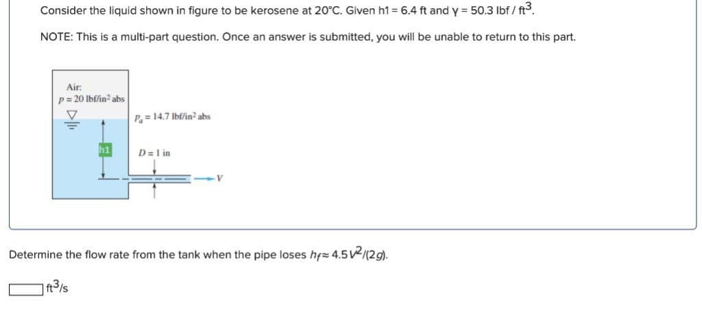 Consider the liquid shown in figure to be kerosene at 20°C. Given h1 = 6.4 ft and y = 50.3 lbf / ft3.
NOTE: This is a multi-part question. Once an answer is submitted, you will be unable to return to this part.
Air:
p= 20 lbf/in2 abs
P= 14.7 Ibf/in? abs
h1
D=1 in
Determine the flow rate from the tank when the pipe loses hfz 4.5V/(2g).
| ft3/s
