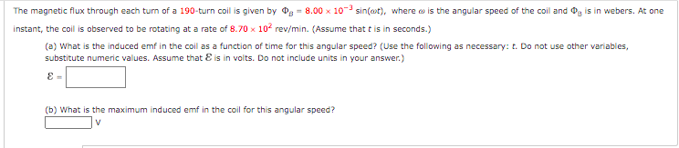 The magnetic flux through each turn of a 190-turn coil is given by 08.00 x 10-3 sin(at), where is the angular speed of the coil and is in webers. At one
instant, the coil is observed to be rotating at a rate of 8.70 x 10² rev/min. (Assume that it is in seconds.)
(a) What is the induced emf in the coil as a function of time for this angular speed? (Use the following as necessary: t. Do not use other variables,
substitute numeric values. Assume that is in volts. Do not include units in your answer.)
E=
(b) What is the maximum induced emf in the coil for this angular speed?
V