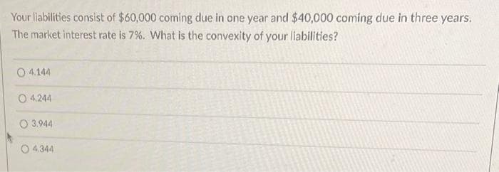 Your liabilities consist of $60,000 coming due in one year and $40,000 coming due in three years.
The market interest rate is 7%. What is the convexity of your liabilities?
O4.144
O 4,244
3.944
O4.344