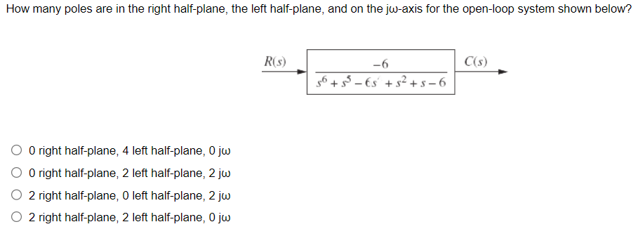 How many poles are in the right half-plane, the left half-plane, and on the jw-axis for the open-loop system shown below?
O right half-plane, 4 left half-plane, 0 jw
O right half-plane, 2 left half-plane, 2 jw
2 right half-plane, 0 left half-plane, 2 jw
2 right half-plane, 2 left half-plane, 0 jw
R(s)
-6
56 +55 €s +5² +5-6
C(s)