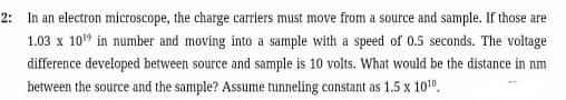 2: In an electron microscope, the charge carriers must move from a source and sample. If those are
1.03 x 10" in number and moving into a sample with a speed of 0.5 seconds. The voltage
difference developed between source and sample is 10 volts. What would be the distance in nm
between the source and the sample? Assume tunneling constant as 1.5 x 10".
