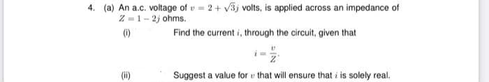 4. (a) An a.c. voltage of v = 2+ v3j volts, is applied across an impedance of
Z =1- 2j ohms.
(1)
Find the current i, through the circuit, given that
Suggest a value for v that will ensure that i is solely real.
