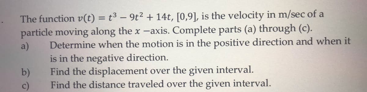 The function v(t) = t³ – 9t2 +14t, [0,9], is the velocity in m/sec of a
particle moving along the x -axis. Complete parts (a) through (c).
Determine when the motion is in the positive direction and when it
a)
is in the negative direction.
b)
Find the displacement over the given interval.
Find the distance traveled over the given interval.
c)
