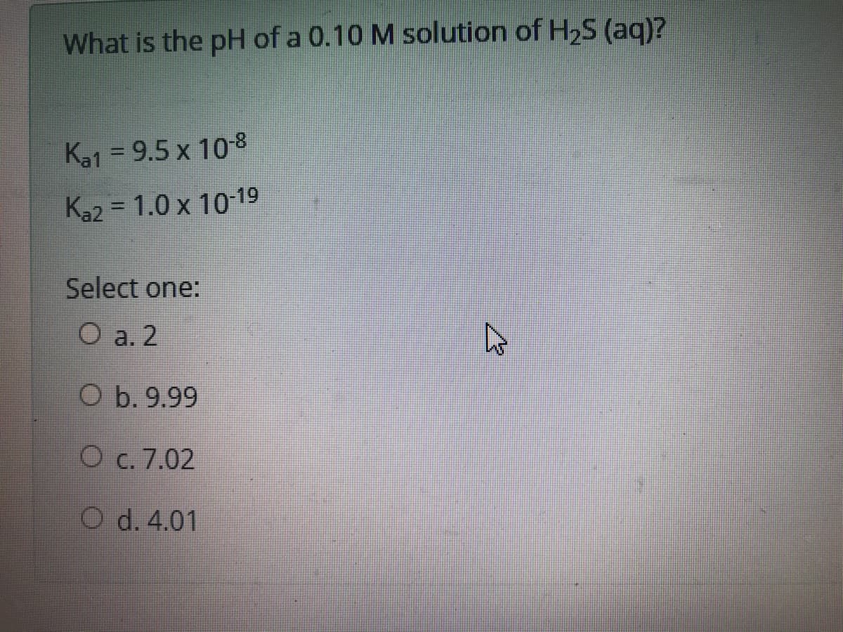 What is the pH of a 0.10 M solution of H2S (aq)?
Ka1 = 9.5 x 108
%3D
Ka2 = 1.0 x 10-19
Select one:
O a. 2
CO b. 9.99
O c. 7.02
O d. 4.01

