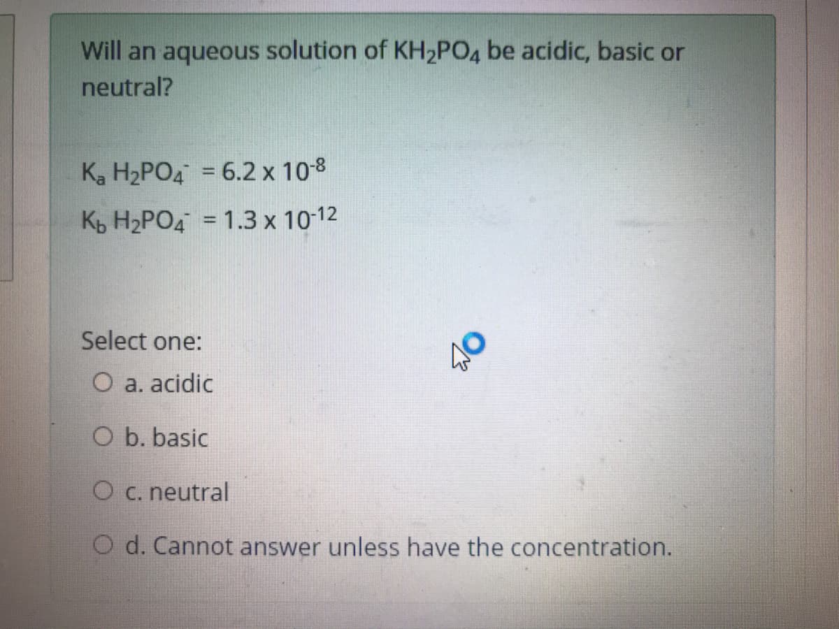 Will an aqueous solution of KH2PO4 be acidic, basic or
neutral?
K, H2PO4 = 6.2 x 10-8
K H2PO4 = 1.3 x 10-12
Select one:
O a. acidic
O b. basic
O c. neutral
O d. Cannot answer unless have the concentration.
