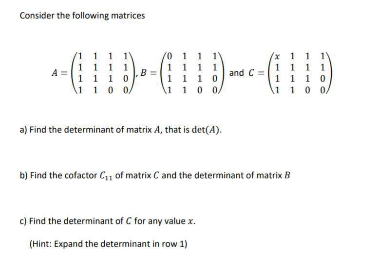 Consider the following matrices
-D-GD--010
1 1 1 1
1 1 10
A1 1 0 0/
0 1 1 1
1 1 1 1
1 1 10
Ai 10 0/
(x 1 1 1
1 1 1 1
1 110
A1 1 0 0/
and C
a) Find the determinant of matrix A, that is det(A).
b) Find the cofactor C1 of matrix C and the determinant of matrix B
c) Find the determinant of C for any value x.
(Hint: Expand the determinant in row 1)

