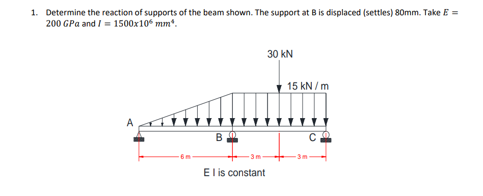 1. Determine the reaction of supports of the beam shown. The support at B is displaced (settles) 80mm. Take E =
200 GPa and I = 1500x106 mmª.
A
6m
B
3 m
El is constant
30 kN
15 kN/m
со
3 m