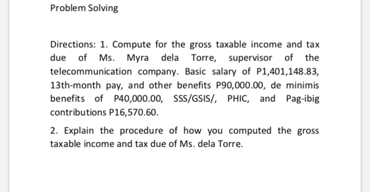 Problem Solving
Directions: 1. Compute for the gross taxable income and tax
due of Ms. Myra dela Torre,
supervisor of
the
telecommunication company. Basic salary of P1,401,148.83,
13th-month pay, and other benefits P90,000.00, de minimis
benefits of P40,000.00, SSS/GSIS/, PHIC, and Pag-ibig
contributions P16,570.60.
2. Explain the procedure of how you computed the gross
taxable income and tax due of Ms. dela Torre.
