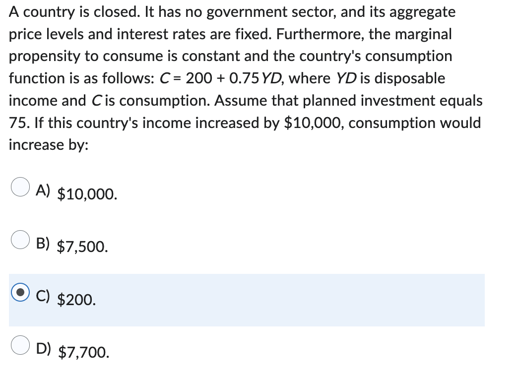 A country is closed. It has no government sector, and its aggregate
price levels and interest rates are fixed. Furthermore, the marginal
propensity to consume is constant and the country's consumption
function is as follows: C= 200+ 0.75 YD, where YD is disposable
income and Cis consumption. Assume that planned investment equals
75. If this country's income increased by $10,000, consumption would
increase by:
A) $10,000.
B) $7,500.
C) $200.
D) $7,700.