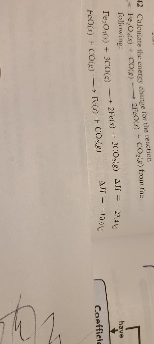42 Calculate the energy change for the reaction
Fe2O3(s) + CO(g)
following:
→ 2FeO(s) + CO2(g) from the
Fe2O3(s) + 3CO(g)
FeO(s) + CO(g) → Fe(s) + CO2(g)
→2Fe(s) + 3CO2(g)
AH = -23.4 ki
AH = -10.9 kJ
have
Coefficie
