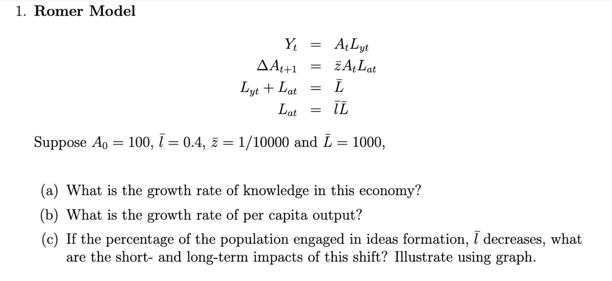 1. Romer Model
ΔΑ++1
Yt
=
At Lyt
=
ZAt Lat
ī
IL
Lyt + Lat
Lat
=
=
Suppose A0 = 100, 7 = 0.4, z = 1/10000 and Ī
=
1000,
(a) What is the growth rate of knowledge in this economy?
(b) What is the growth rate of per capita output?
(c) If the percentage of the population engaged in ideas formation, ī decreases, what
are the short- and long-term impacts of this shift? Illustrate using graph.