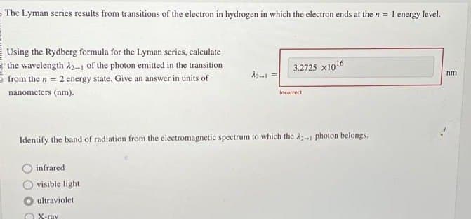 The Lyman series results from transitions of the electron in hydrogen in which the electron ends at the n = 1 energy level.
Using the Rydberg formula for the Lyman series, calculate
the wavelength A21 of the photon emitted in the transition
from the n = 2 energy state. Give an answer in units of
nanometers (nm).
infrared
visible light
ultraviolet.
2₂-1 =
X-ray
3.2725 x10¹6
Identify the band of radiation from the electromagnetic spectrum to which the A2-1 photon belongs.
Incorrect
nm