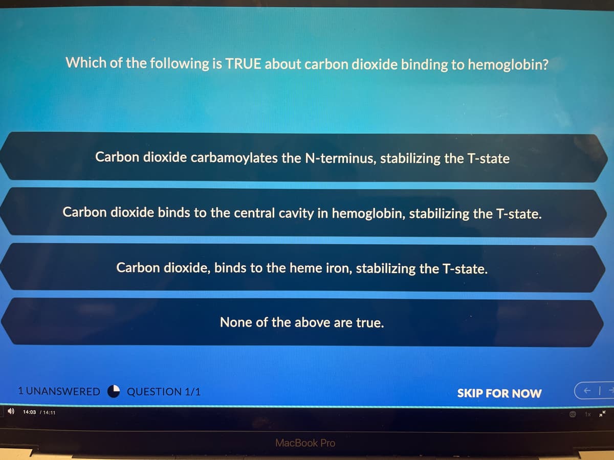 Which of the following is TRUE about carbon dioxide binding to hemoglobin?
Carbon dioxide carbamoylates the N-terminus, stabilizing the T-state
Carbon dioxide binds to the central cavity in hemoglobin, stabilizing the T-state.
Carbon dioxide, binds to the heme iron, stabilizing the T-state.
None of the above are true.
1 UNANSWERED
QUESTION 1/1
SKIP FOR NOW
14:03 / 14:11
MacBook Pro
