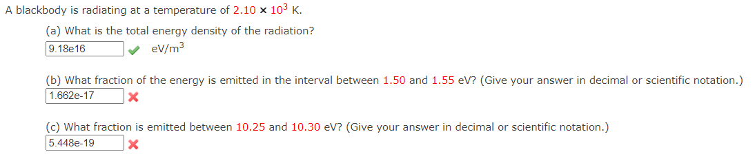 A blackbody is radiating at a temperature of 2.10 x 103 K.
(a) What is the total energy density of the radiation?
9.18e16
eV/m3
(b) What fraction of the energy is emitted in the interval between 1.50 and 1.55 eV? (Give your answer in decimal or scientific notation.)
1.662e-17
(c) What fraction is emitted between 10.25 and 10.30 eV? (Give your answer in decimal or scientific notation.)
5.448e-19
