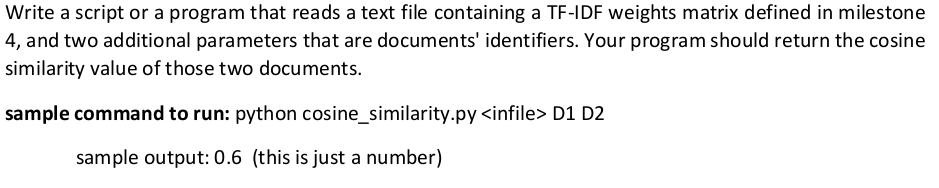 Write a script or a program that reads a text file containing a TF-IDF weights matrix defined in milestone
4, and two additional parameters that are documents' identifiers. Your program should return the cosine
similarity value of those two documents.
sample command to run: python cosine_similarity.py <infile> D1 D2
sample output: 0.6 (this is just a number)
