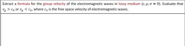 Extract a formula for the group velocity of the electromagnetic waves in lossy medium (e. μ,00). Evaluate that
Vg > Co or Vg < Co, where co is the free space velocity of electromagnetic waves.