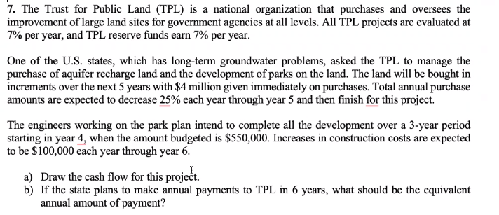 7. The Trust for Public Land (TPL) is a national organization that purchases and oversees the
improvement of large land sites for government agencies at all levels. All TPL projects are evaluated at
7% per year, and TPL reserve funds earn 7% per year.
One of the U.S. states, which has long-term groundwater problems, asked the TPL to manage the
purchase of aquifer recharge land and the development of parks on the land. The land will be bought in
increments over the next 5 years with $4 million given immediately on purchases. Total annual purchase
amounts are expected to decrease 25% each year through year 5 and then finish for this project.
The engineers working on the park plan intend to complete all the development over a 3-year period
starting in year 4, when the amount budgeted is $550,000. Increases in construction costs are expected
to be $100,000 each year through year 6.
a) Draw the cash flow for this project.
b) If the state plans to make annual payments to TPL in 6 years, what should be the equivalent
annual amount of payment?