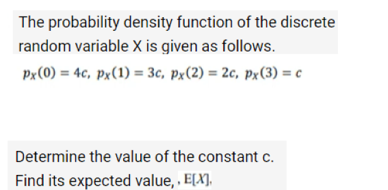 The probability density function of the discrete
random variable X is given as follows.
px (0) = 4c, px (1) = 3c, px (2) = 2c, px (3) = c
Determine the value of the constant c.
Find its expected value,, E[X],