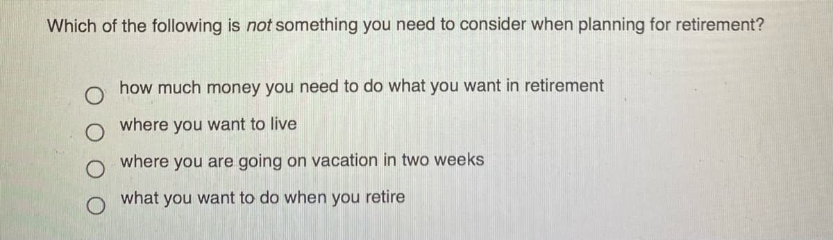 Which of the following is not something you need to consider when planning for retirement?
how much money you need to do what you want in retirement
where you want to live
where you are going on vacation in two weeks
what you want to do when you retire
