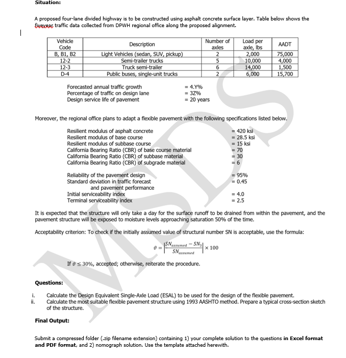 Situation:
A proposed four-lane divided highway is to be constructed using asphalt concrete surface layer. Table below shows the
fvevRAr traffic data collected from DPWH regional office along the proposed alignment.
Load per
axle, Ibs
2,000
10,000
14,000
6,000
Vehicle
Number of
Description
AADT
Code
axles
В, В1, В2
12-2
12-3
Light Vehicles (sedan, SUV, pickup)
Semi-trailer trucks
Truck semi-trailer
Public buses, single-unit trucks
75,000
4,000
1,500
15,700
5
D-4
2
Forecasted annual traffic growth
Percentage of traffic on design lane
Design service life of pavement
= 4.Y%
= 32%
= 20 years
Moreover, the regional office plans to adapt a flexible pavement with the following specifications listed below.
Resilient modulus of asphalt concrete
Resilient modulus of base course
Resilient modulus of subbase course
= 420 ksi
California Bearing Ratio (CBR) of base course material
California Bearing Ratio (CBR) of subbase material
California Bearing Ratio (CBR) of subgrade material
- 28.5 ksi
= 15 ksi
= 70
= 30
= 6
Reliability of the pavement design
Standard deviation in traffic forecast
and pavement performance
95%
= 0.45
Initial serviceability index
Terminal serviceability index
= 4.0
= 2.5
It is expected that the structure will only take a day for the surface runoff to be drained from within the pavement, and the
pavement structure will be exposed to moisture levels approaching saturation 50% of the time.
Acceptability criterion: To check if the initially assumed value of structural number SN is acceptable, use the formula:
e SNassumed - SN
SNassumed
x 100
If o s 30%, accepted; otherwise, reiterate the procedure.
Questions:
i.
Calculate the Design Equivalent Single-Axle Load (ESAL) to be used for the design of the flexible pavement.
Calculate the most suitable flexible pavement structure using 1993 AASHTO method. Prepare a typical cross-section sketch
ii.
of the structure.
Final Output:
Submit a compressed folder (.zip filename extension) containing 1) your complete solution to the questions in Excel format
and PDF format, and 2) nomograph solution. Use the template attached herewith.
