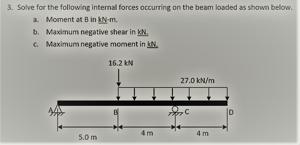 3. Solve for the following internal forces occurring on the beam loaded as shown below.
a. Moment at B in kN-m.
b. Maximum negative shear in kN.
C.
Maximum negative moment in kN.
16.2 kN
27.0 kN/m
A
BI
4 m
4 m
5.0 m
