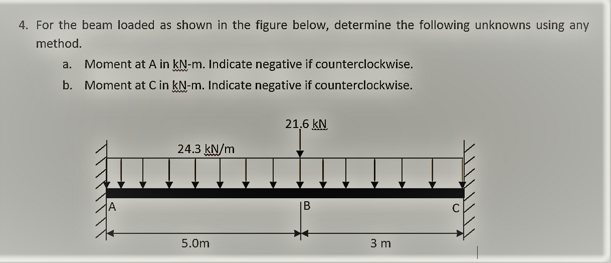 4. For the beam loaded as shown in the figure below, determine the following unknowns using any
method.
a.
Moment at A in kN-m. Indicate negative if counterclockwise.
www
b. Moment at C in kN-m. Indicate negative if counterclockwise.
21.6 kN
24.3 kN/m
C
5.0m
3 m
