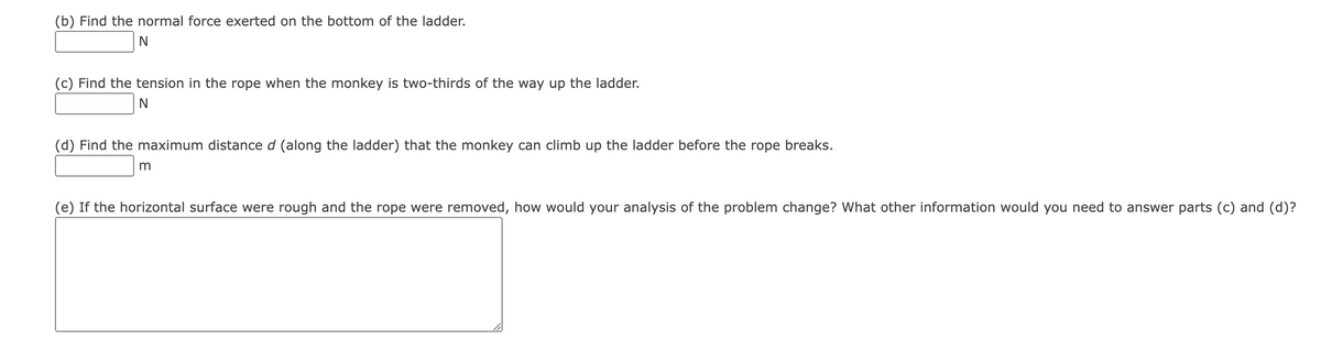 (b) Find the normal force exerted on the bottom of the ladder.
N
(c) Find the tension in the rope when the monkey is two-thirds of the way up the ladder.
N
(d) Find the maximum distance d (along the ladder) that the monkey can climb up the ladder before the rope breaks.
m
(e) If the horizontal surface were rough and the rope were removed, how would your analysis of the problem change? What other information would you need to answer parts (c) and (d)?