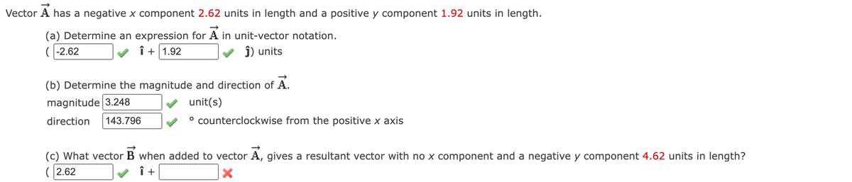 Vector A has a negative x component 2.62 units in length and a positive y component 1.92 units in length.
(a) Determine an expression for A in unit-vector notation.
(-2.62
î+ 1.92
Ĵ) units
(b) Determine the magnitude and direction of A.
magnitude 3.248
unit(s)
direction 143.796
° counterclockwise from the positive x axis
(c) What vector B when added to vector A, gives a resultant vector with no x component and a negative y component 4.62 units in length?
(2.62
Î +